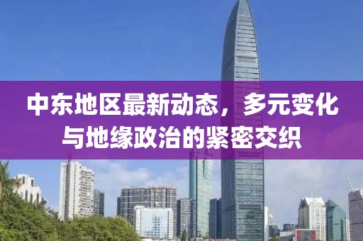 中东地区最新动态，多元变化与地缘政治的紧密交织