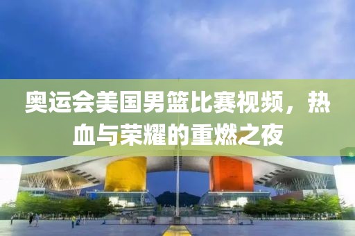 奥运会美国男篮比赛视频，热血与荣耀的重燃之夜