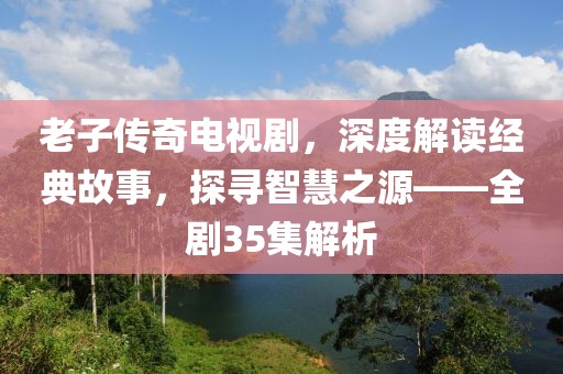 老子传奇电视剧，深度解读经典故事，探寻智慧之源——全剧35集解析