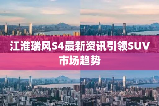 江淮瑞风S4最新资讯引领SUV市场趋势