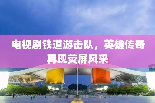 电视剧铁道游击队，英雄传奇再现荧屏风采