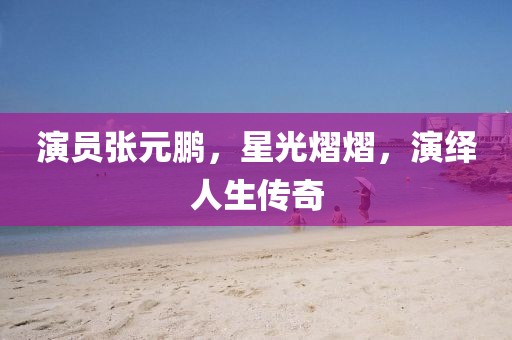 演员张元鹏，星光熠熠，演绎人生传奇