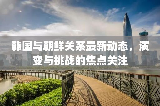 韩国与朝鲜关系最新动态，演变与挑战的焦点关注