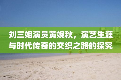 刘三姐演员黄婉秋，演艺生涯与时代传奇的交织之路的探究