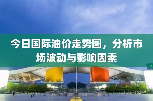 今日国际油价走势图，分析市场波动与影响因素