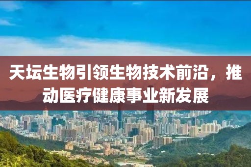 天坛生物引领生物技术前沿，推动医疗健康事业新发展