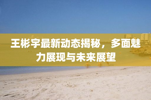 王彬宇最新动态揭秘，多面魅力展现与未来展望