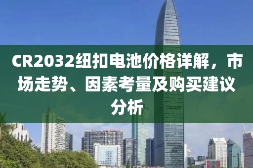 CR2032纽扣电池价格详解，市场走势、因素考量及购买建议分析