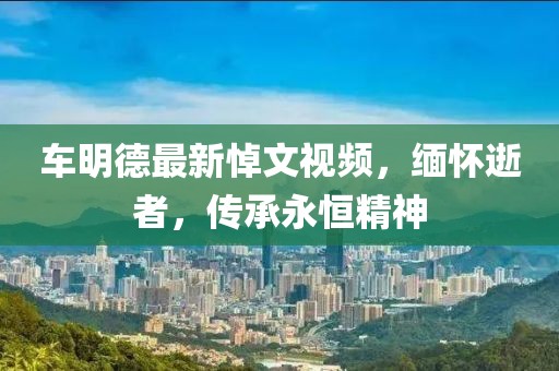 车明德最新悼文视频，缅怀逝者，传承永恒精神