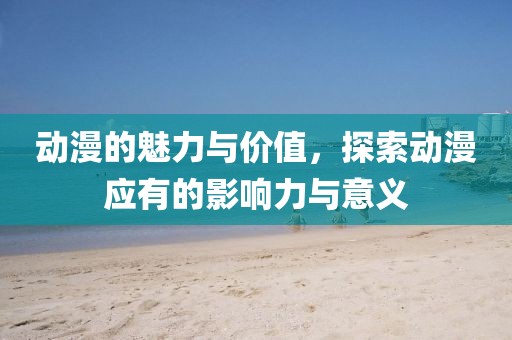 动漫的魅力与价值，探索动漫应有的影响力与意义