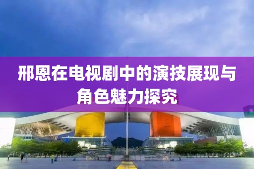 邢恩在电视剧中的演技展现与角色魅力探究