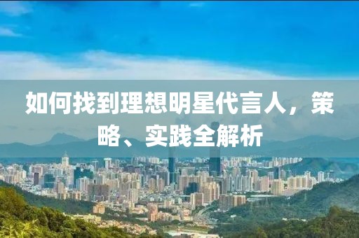 如何找到理想明星代言人，策略、实践全解析