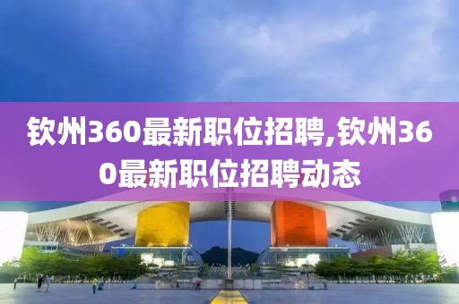 钦州360最新职位招聘,钦州360最新职位招聘动态
