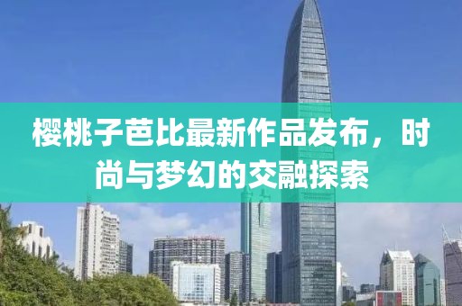 樱桃子芭比最新作品发布，时尚与梦幻的交融探索