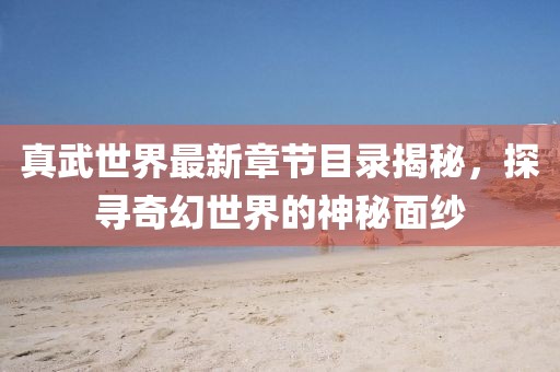 真武世界最新章节目录揭秘，探寻奇幻世界的神秘面纱