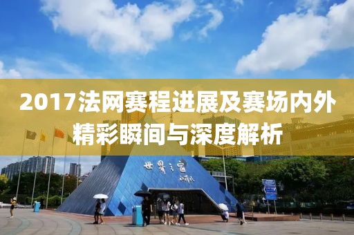 2017法网赛程进展及赛场内外精彩瞬间与深度解析