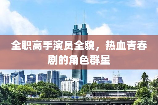 全职高手演员全貌，热血青春剧的角色群星