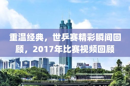 重温经典，世乒赛精彩瞬间回顾，2017年比赛视频回顾