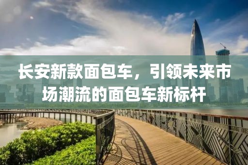 长安新款面包车，引领未来市场潮流的面包车新标杆
