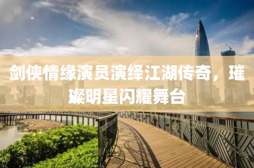 剑侠情缘演员演绎江湖传奇，璀璨明星闪耀舞台