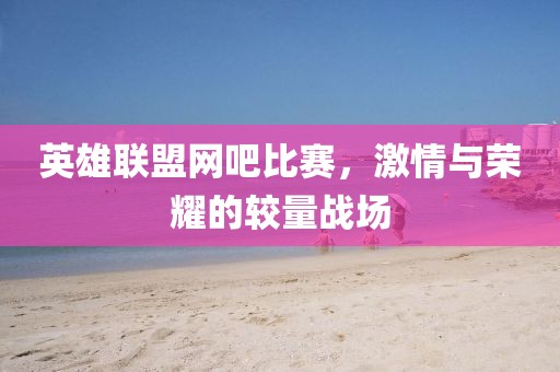 英雄联盟网吧比赛，激情与荣耀的较量战场
