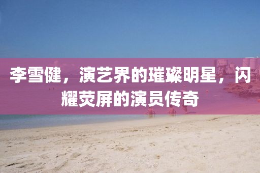 李雪健，演艺界的璀璨明星，闪耀荧屏的演员传奇