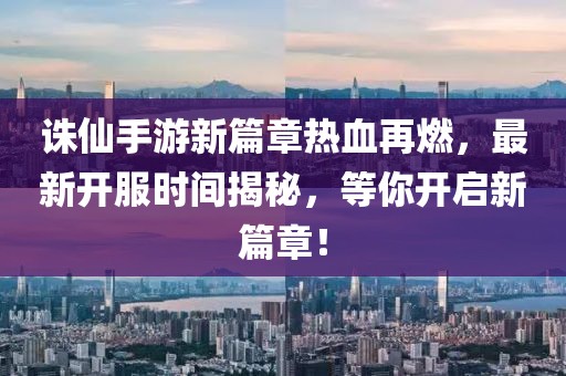 诛仙手游新篇章热血再燃，最新开服时间揭秘，等你开启新篇章！