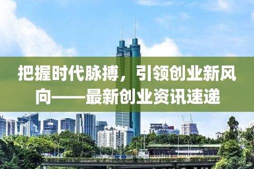 把握时代脉搏，引领创业新风向——最新创业资讯速递