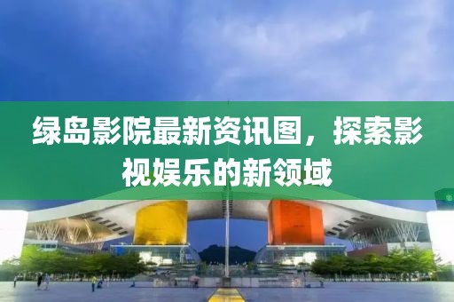 绿岛影院最新资讯图，探索影视娱乐的新领域