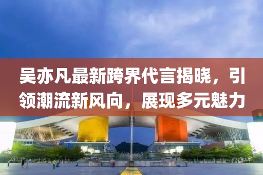 吴亦凡最新跨界代言揭晓，引领潮流新风向，展现多元魅力