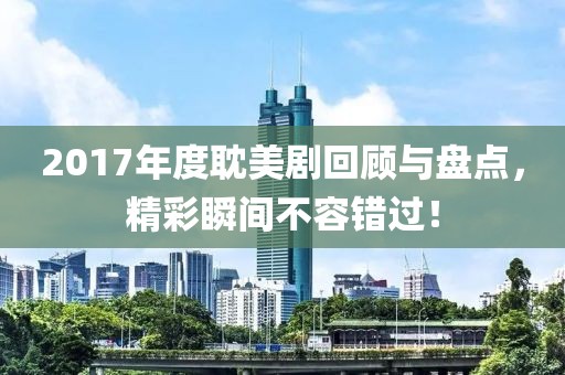 2017年度耽美剧回顾与盘点，精彩瞬间不容错过！