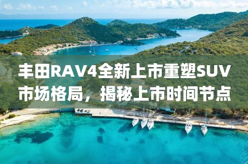 丰田RAV4全新上市重塑SUV市场格局，揭秘上市时间节点