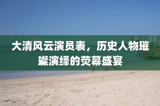 大清风云演员表，历史人物璀璨演绎的荧幕盛宴