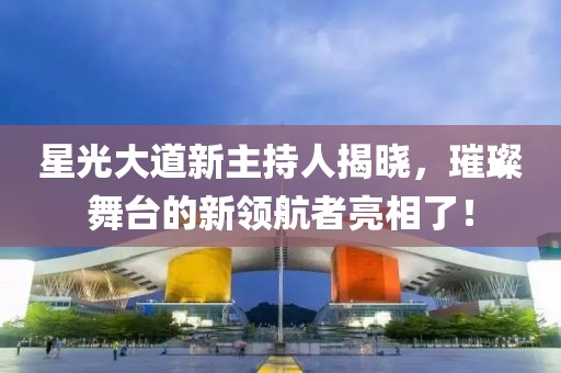 星光大道新主持人揭晓，璀璨舞台的新领航者亮相了！