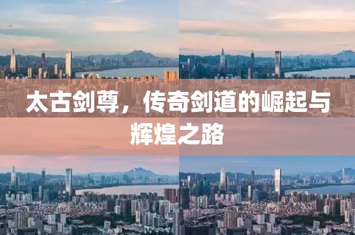 太古剑尊，传奇剑道的崛起与辉煌之路
