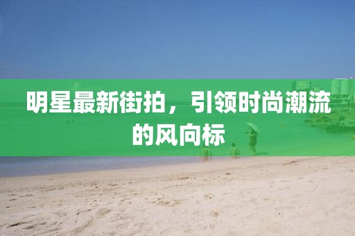 明星最新街拍，引领时尚潮流的风向标