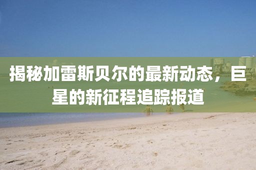 揭秘加雷斯贝尔的最新动态，巨星的新征程追踪报道