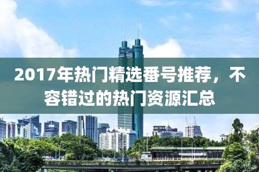 2017年热门精选番号推荐，不容错过的热门资源汇总