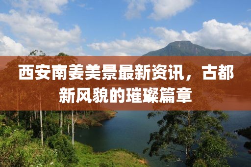 西安南姜美景最新资讯，古都新风貌的璀璨篇章