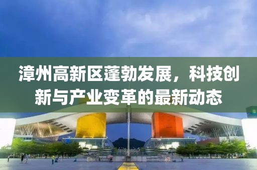 漳州高新区蓬勃发展，科技创新与产业变革的最新动态