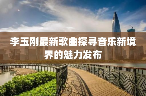 李玉刚最新歌曲探寻音乐新境界的魅力发布