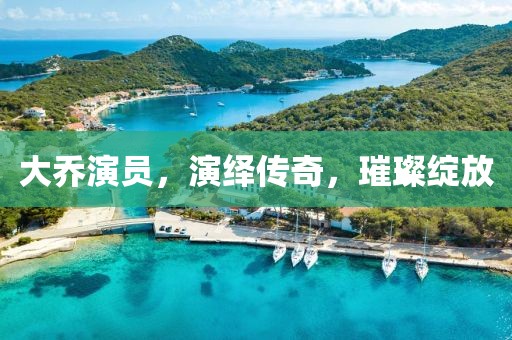 大乔演员，演绎传奇，璀璨绽放