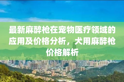 最新麻醉枪在宠物医疗领域的应用及价格分析，犬用麻醉枪价格解析