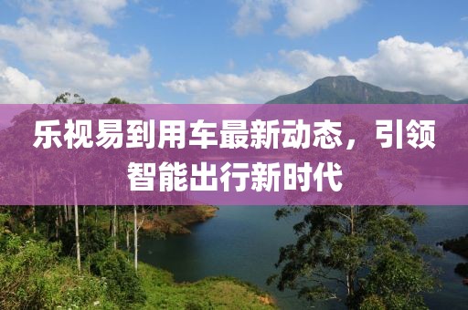 乐视易到用车最新动态，引领智能出行新时代
