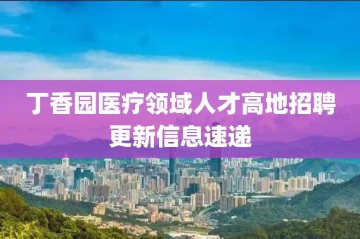 丁香园医疗领域人才高地招聘更新信息速递