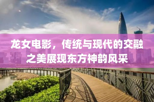 龙女电影，传统与现代的交融之美展现东方神韵风采