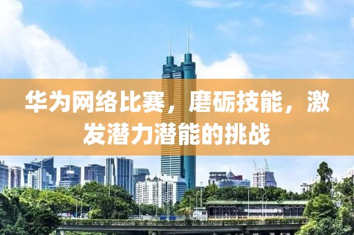 华为网络比赛，磨砺技能，激发潜力潜能的挑战