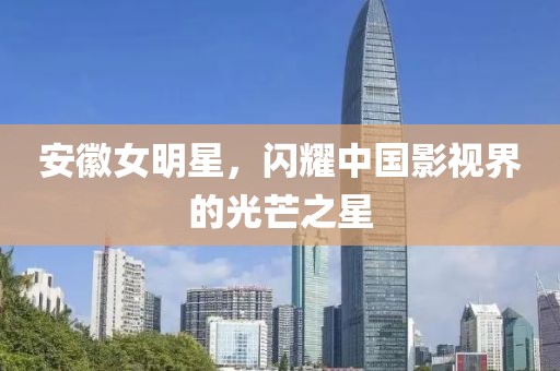 安徽女明星，闪耀中国影视界的光芒之星