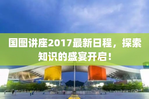 国图讲座2017最新日程，探索知识的盛宴开启！