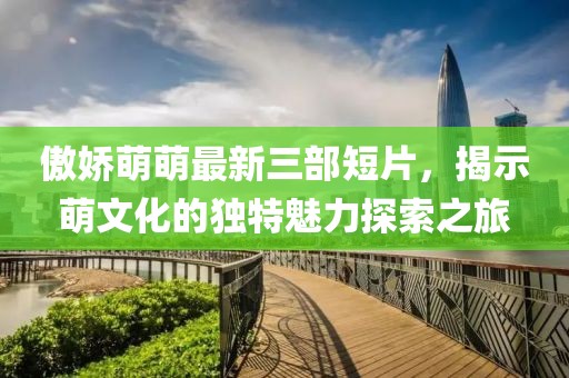 傲娇萌萌最新三部短片，揭示萌文化的独特魅力探索之旅
